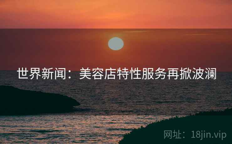 世界新闻：美容店特性服务再掀波澜  第2张
