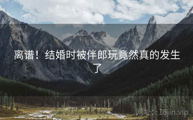 离谱！结婚时被伴郎玩竟然真的发生了  第2张