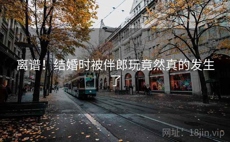 离谱！结婚时被伴郎玩竟然真的发生了