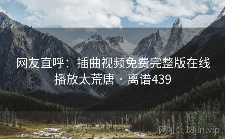网友直呼：插曲视频免费完整版在线播放太荒唐 · 离谱439