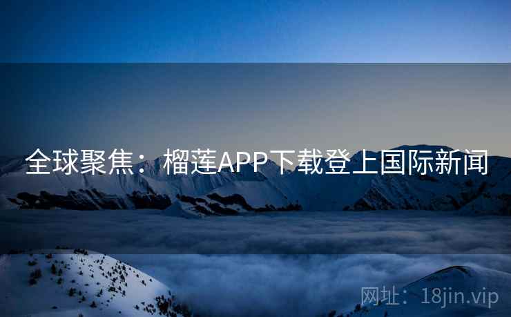 全球聚焦：榴莲APP下载登上国际新闻