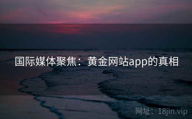 国际媒体聚焦:黄金网站app的真相