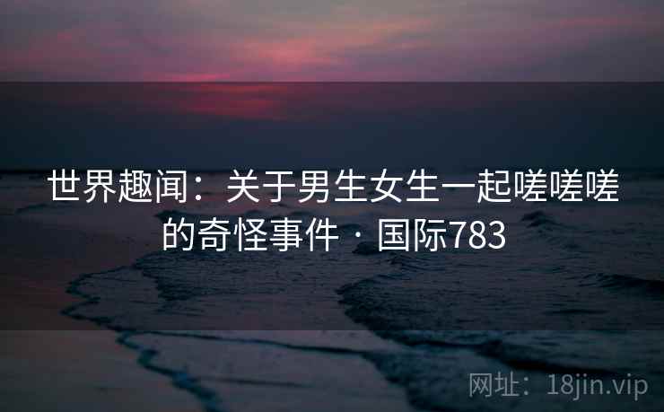 世界趣闻:关于男生女生一起嗟嗟嗟的奇怪事件 · 国际783