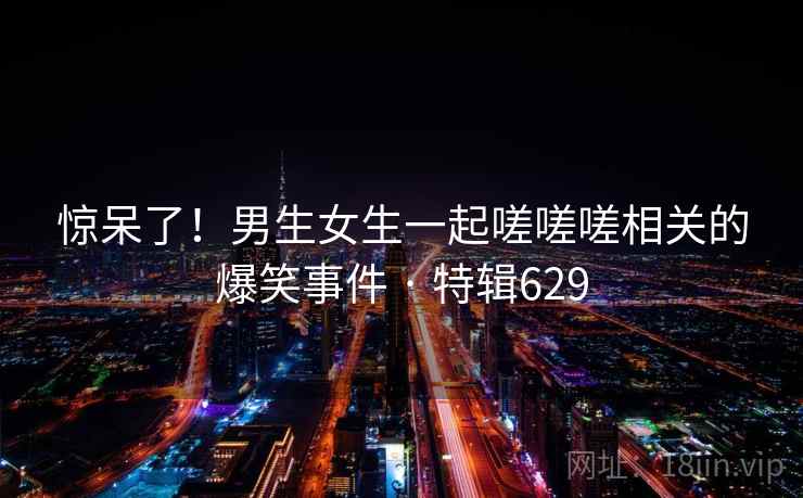 惊呆了!男生女生一起嗟嗟嗟相关的爆笑事件 · 特辑629  第1张 惊呆了!男生女生一起嗟嗟嗟相关的爆笑事件 · 特辑629  第1张