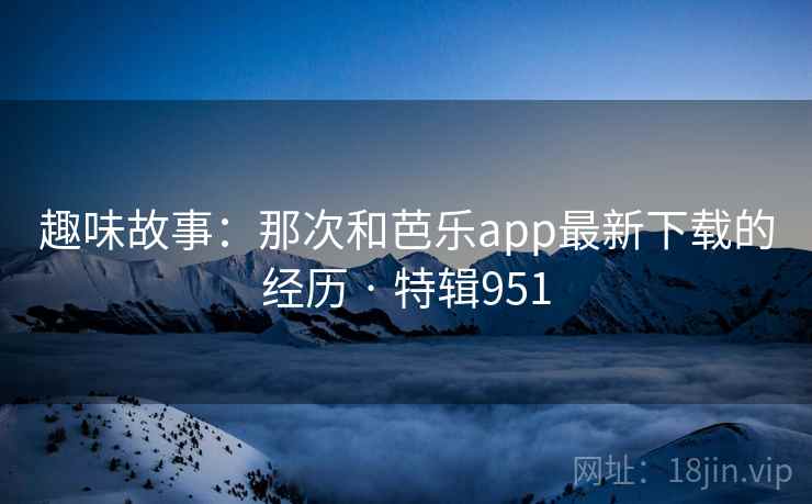 趣味故事:那次和芭乐app最新下载的经历 · 特辑951