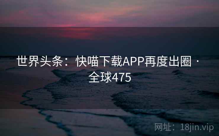 世界头条:快喵下载APP再度出圈 · 全球475  第2张 世界头条:快喵下载APP再度出圈 · 全球475  第2张