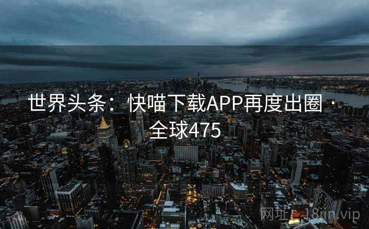 世界头条:快喵下载APP再度出圈 · 全球475