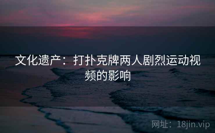 文化遗产:打扑克牌两人剧烈运动视频的影响  第2张 文化遗产:打扑克牌两人剧烈运动视频的影响  第2张