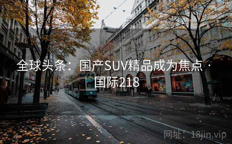 全球头条:国产SUV精品成为焦点 · 国际218  第2张 全球头条:国产SUV精品成为焦点 · 国际218  第2张