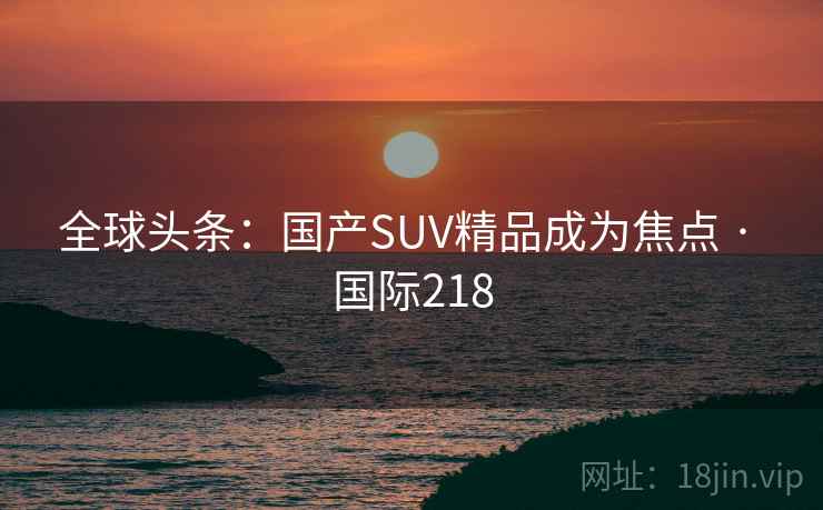 全球头条:国产SUV精品成为焦点 · 国际218  第1张 全球头条:国产SUV精品成为焦点 · 国际218  第1张