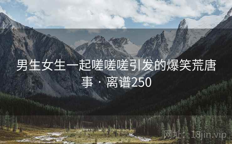 男生女生一起嗟嗟嗟引发的爆笑荒唐事 · 离谱250 第1张 男生女生一起嗟嗟嗟引发的爆笑荒唐事 · 离谱250 第1张